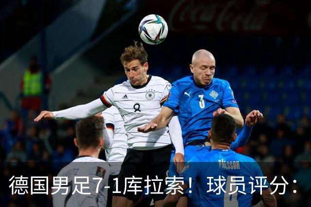 德国男足7-1库拉索！球员评分：2人满分、2人优秀、3人及格、1人太拉胯
